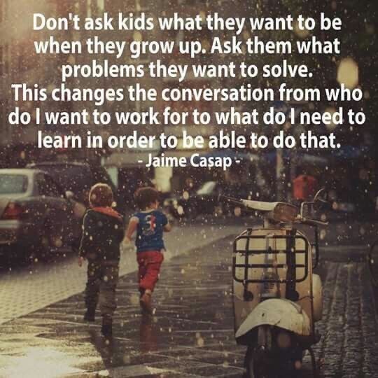 dont ask kids what they want - Don't ask kids what they want to be when they grow up. Ask them what problems they want to solve. This changes the conversation from who do I want to work for to what do I need to learn in order to be able to do that. Jaime 