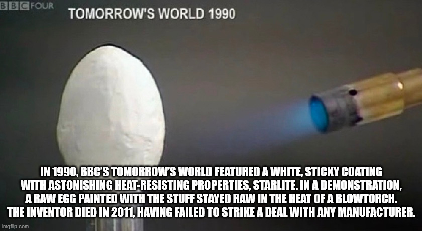 disregard females acquire currency - Bbc Four Tomorrow'S World 1990 In 1990, Bbc'S Tomorrow'S World Featured A White, Sticky Coating With Astonishing HeatResisting Properties, Starlite. In A Demonstration, A Raw Egg Painted With The Stuff Stayed Raw In Th