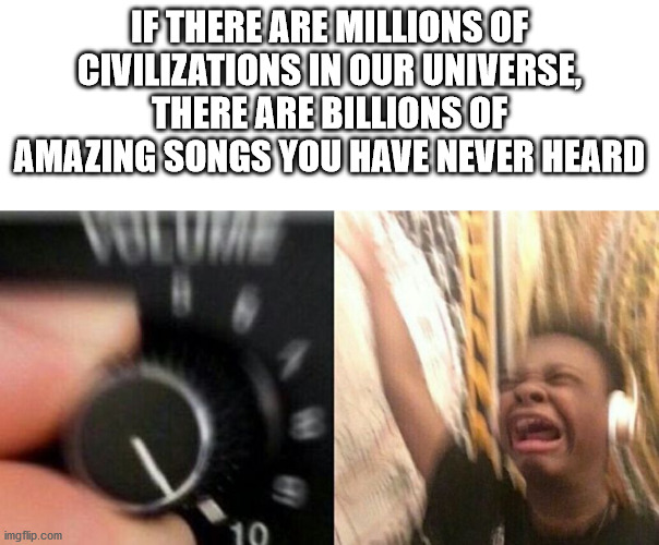 turn it up meme - If There Are Millions Of Civilizations In Our Universe There Are Billions Of Amazing Songs You Have Never Heard imgflip.com 10