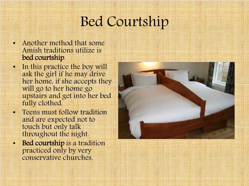 bed frame - Bed Courtship . Another method that some Amish traditions utilize is bed courtship In this practice the boy will ask the girl if he may drive her home, if she accepts they will go to her home go upstairs and get into her bed fully clothed. Tee