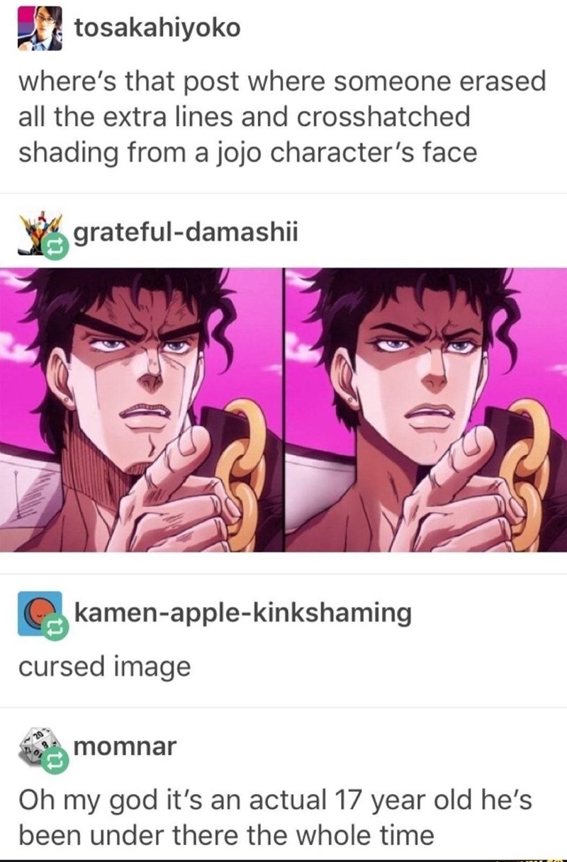 jojo cursed - tosakahiyoko where's that post where someone erased all the extra lines and crosshatched shading from a jojo character's face gratefuldamashii kamenapplekinkshaming cursed image momnar Oh my god it's an actual 17 year old he's been under the