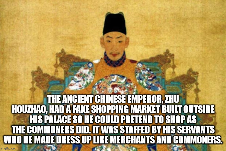 cool facts - The Ancient Chinese Emperor, Zhu Houzhao, Had A Fake Shopping Market Built Outside His Palace So He Could Pretend To Shop As The Commoners Did. It Was Staffed By His Servants Who He Made Dress Up Merchants And Commoners.