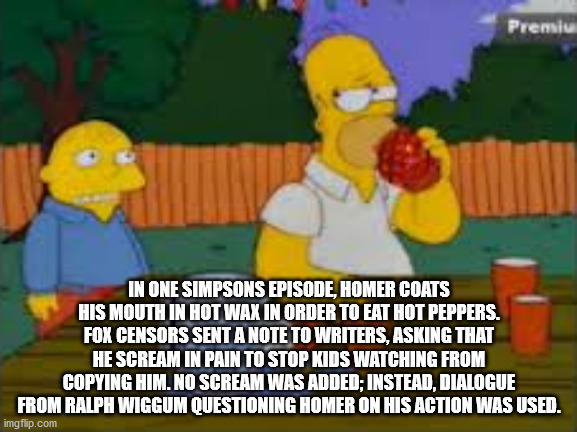 cartoon - Premiu In One Simpsons Episode, Homer Coats His Mouth In Hot Wax In Order To Eat Hot Peppers. Fox Censors Sent A Note To Writers, Asking That He Scream In Pain To Stop Kids Watching From Copying Him. No Scream Was Added; Instead, Dialogue From R