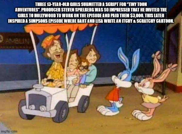 cartoon - Three 13YearOld Girls Submitted A Script For Tiny Toon Adventures". Producer Steven Spielberg Was So Impressed That He Invited The Girls To Hollywood To Work On The Episode And Paid Them $3,000. This Later Inspired A Simpsons Episode Where Bart 