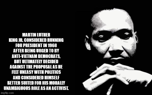 martin luther king jr - Martin Luther King Jr. Considered Running For President In 1968 After Being Urged To By AntiVietnam Democrats, But Ultimately Decided Against The Proposal As He Felt Uneasy With Politigs And Considered Himself Better Suited For His