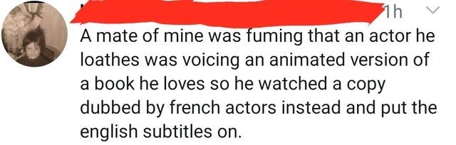 logical quotes - 1h A mate of mine was fuming that an actor he loathes was voicing an animated version of a book he loves so he watched a copy dubbed by french actors instead and put the english subtitles on.