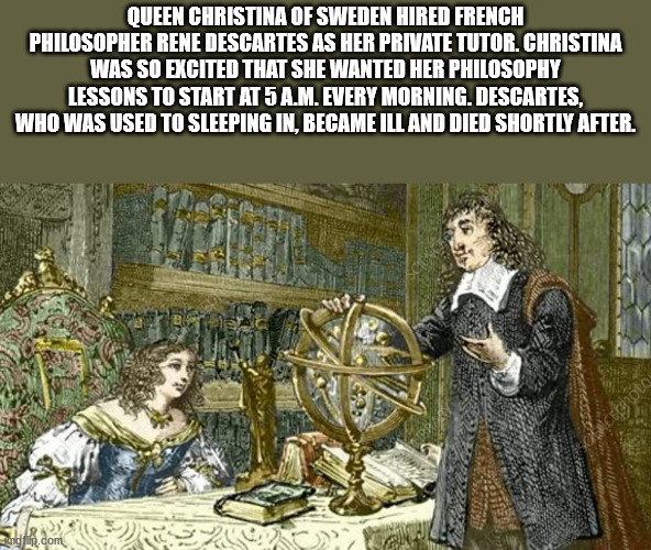 rene descartes queen christina - Queen Christina Of Sweden Hired French Philosopher Rene Descartes As Her Private Tutor. Christina Was So Excited That She Wanted Her Philosophy Lessons To Start At 5 A.M. Every Morning. Descartes, Who Was Used To Sleeping 