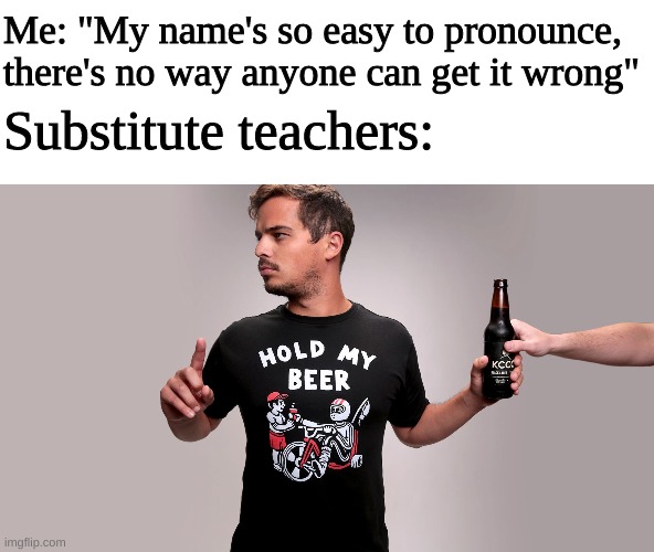 hold my beer meme template - Me "My name's so easy to pronounce, there's no way anyone can get it wrong" Substitute teachers Hold My Beer Kccs w r imgflip.com
