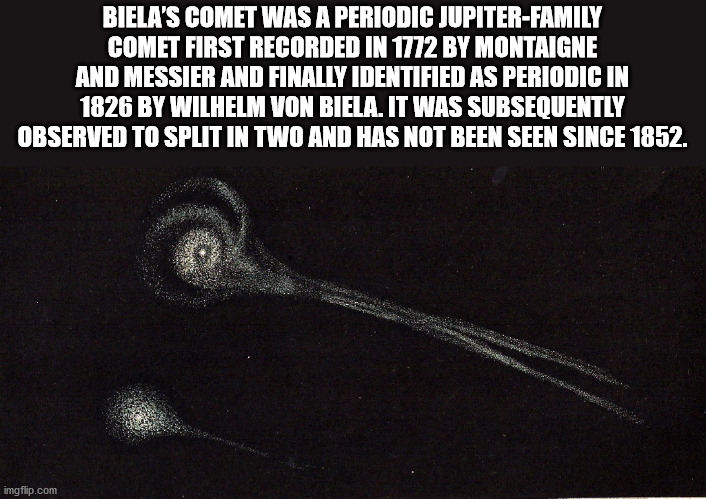 biela's comet - Biela'S Comet Was A Periodic JupiterFamily Comet First Recorded In 1772 By Montaigne And Messier And Finally Identified As Periodic In 1826 By Wilhelm Von Biela. It Was Subsequently Observed To Split In Two And Has Not Been Seen Since 1852