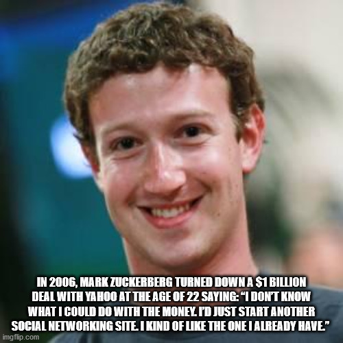 mark zuckerberg - In 2006, Mark Zuckerberg Turned Down A $1 Billion Deal With Yahoo At The Age Of 22 Saying "I Dont Know What I Could Do With The Monel I'D Just Start Another Social Networking Site I Kind Of The One I Already Have." imgflip.com