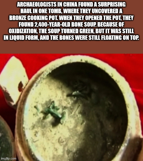 dish - Archaeologists In China Found A Surprising Haul In One Tomb, Where They Uncovered A Bronze Cooking Pot When They Opened The Pot, They Found 2,400YearOld Bone Soup. Because Of Oxidization, The Soup Turned Green, But It Was Still In Liquid Form, And 
