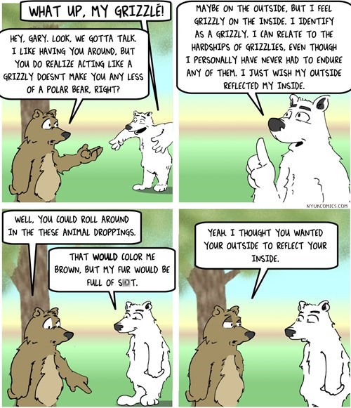 cartoon - What Up, My Grizzle! Hey, Gary. Look, We Gotta Talk. I Having You Around. But You Do Realize Acting A Grizzly Doesnt Make You Any Less Of A Polar Bear. Right? Maybe On The Outside, But I Feel Grizzly On The Inside. I Identify As A Grizzly. I Can