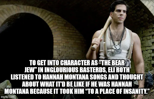 sgt donnie donowitz - To Get Into Character As "The Bear Jew" In Inglourious Basterds, Eli Roth Listened To Hannah Montana Songs And Thought About What It'D Be If He Was Hannah Montana Because It Took Him To A Place Of Insanity." imgflip.com