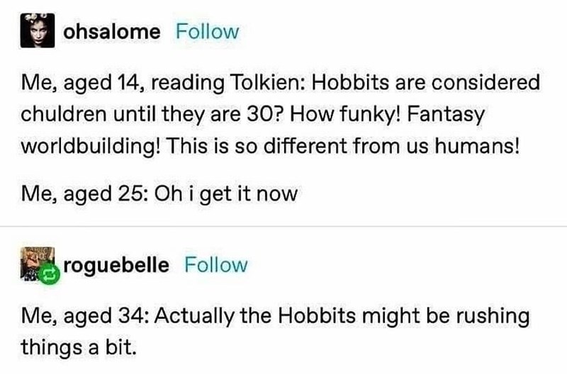 document - ohsalome Me, aged 14, reading Tolkien Hobbits are considered chuldren until they are 30? How funky! Fantasy worldbuilding! This is so different from us humans! Me, aged 25 Oh i get it now roguebelle Me, aged 34 Actually the Hobbits might be rus