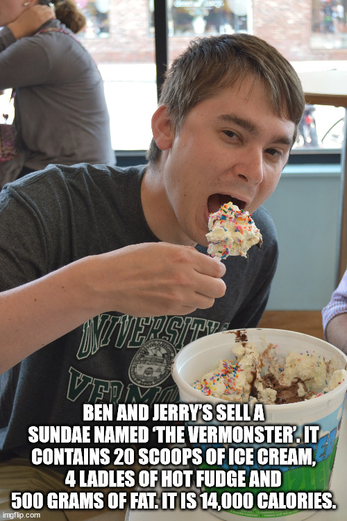 eating - Wedne Ben And Jerry'S Sella Sundae Named The Vermonster'. It Contains 20 Scoops Of Ice Cream, 4 Ladles Of Hot Fudge And 500 Grams Of Fat. It Is 14,000 Calories. imgflip.com