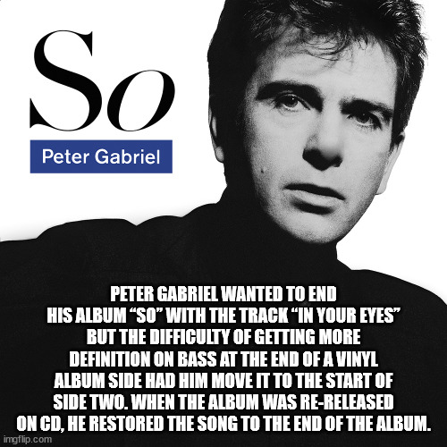 peter gabriel so - So Peter Gabriel Peter Gabriel Wanted To End His Album So" With The Track In Your Eyes" But The Difficulty Of Getting More Definition On Bass At The End Of A Vinyl Album Side Had Him Move It To The Start Of Side Two. When The Album Was 