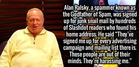 university of phoenix - Alan Ralsky, a spammer known as the Godfather of Spam, was signed up for junk snail mail by hundreds of Slashdot readers who found his home address. He said They've signed me up for every advertising campaign and mailing list there