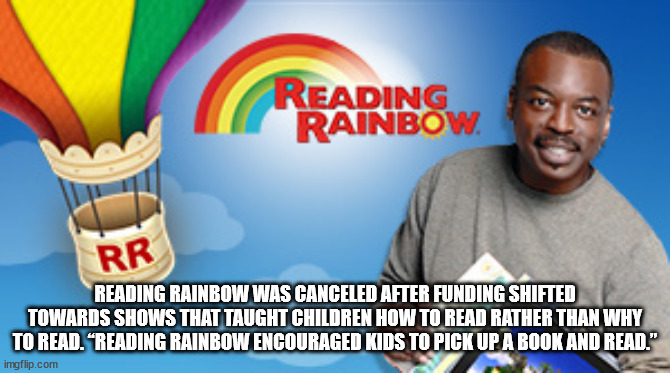 reading rainbow - Reading Rainbow Rr Reading Rainbow Was Canceled After Funding Shifted Towards Shows That Taught Children How To Read Rather Than Why To Read. "Reading Rainbow Encouraged Kids To Pick Up A Book And Read." imgflip.com