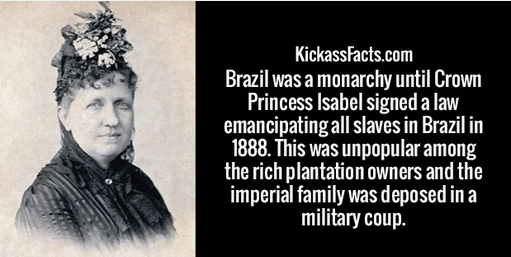 human - KickassFacts.com Brazil was a monarchy until Crown Princess Isabel signed a law emancipating all slaves in Brazil in 1888. This was unpopular among the rich plantation owners and the imperial family was deposed in a military coup.