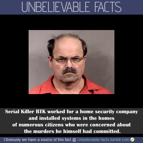 random serial killer facts - Unbelievable Facts Serial Killer Btk worked for a home security company and installed systems in the homes of numerous citizens who were concerned about the murders he himself had committed. Obviously we have a source of this 