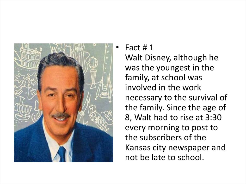 walt disney interesting facts - . Fact # 1 Walt Disney, although he was the youngest in the family, at school was involved in the work necessary to the survival of the family. Since the age of 8, Walt had to rise at every morning to post to the subscriber