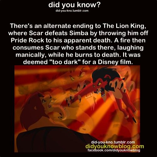 dark facts about disney movies - did you know? didyoukno.tumblr.com There's an alternate ending to The Lion King, where Scar defeats Simba by throwing him off Pride Rock to his apparent death. A fire then consumes Scar who stands there, laughing manically