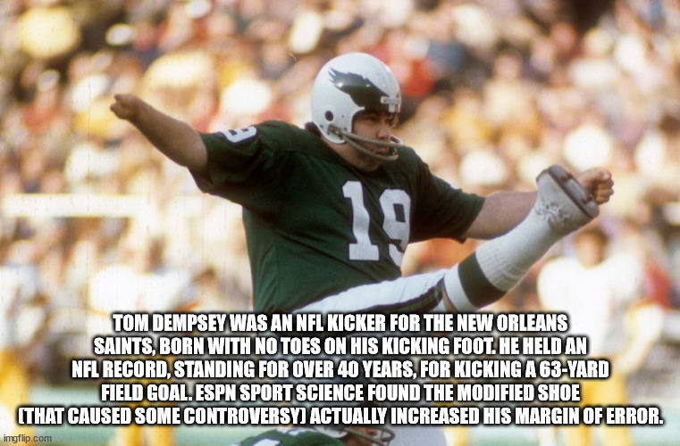 tom dempsey - 10 Tom Dempsey Was An Nfl Kicker For The New Orleans Saints, Born With No Toes On His Kicking Foot. He Held An Nfl Record, Standing For Over 40 Years, For Kicking A 63Yard Field Goal. Espn Sport Science Found The Modified Shoe That Caused So