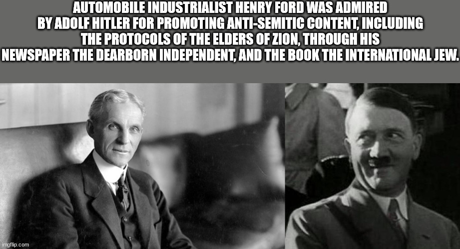 henry ford - Automobile Industrialist Henry Ford Was Admired By Adolf Hitler For Promoting AntiSemitic Content, Including The Protocols Of The Elders Of Zion, Through His Newspaper The Dearborn Independent, And The Book The International Jew. imgflip.com