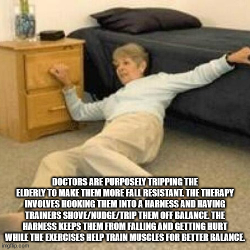 grandma fall meme - Doctors Are Purposely Tripping The Elderly To Make Them More Fall Resistanl The Therapy Involves Hooking Them Into A Harness And Having Trainers ShoveNudgeTrip Them Off Balance. The Harness Keeps Them From Falling And Getting Hurt Whil