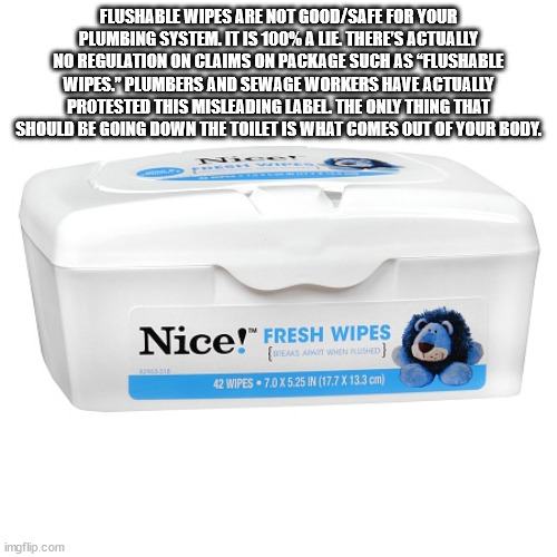 water - Flushable Wipes Are Not GoodSafe For Your Plumbing System. It Is 100% A Lie There'S Actually No Regulation On Claims On Package Such As "Flushable Wipes." Plumbers And Sewage Workers Have Actually Protested This Misleading Label. The Only Thing Th
