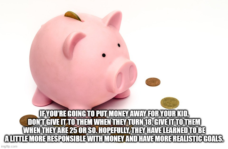 saving - If You'Re Going To Put Money Away For Your Kid, Dont Give It To Them When They Turn 18, Give It To Them When They Are 25 Or So. Hopefully, They Have Learned To Be A Little More Responsible With Money And Have More Realistic Goals. imgflip.com
