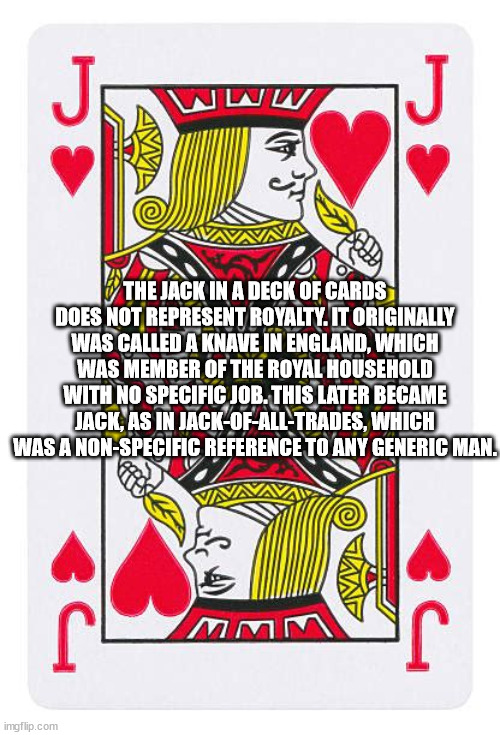 games - J J The Jack In A Deck Of Cards Does Not Represent Royalty. It Originally Was Called A Knave In England, Which Was Member Of The Royal Household With No Specific Job. This Later Became Jack, As In JackOfAllTrades, Which Was A NonSpecific Reference