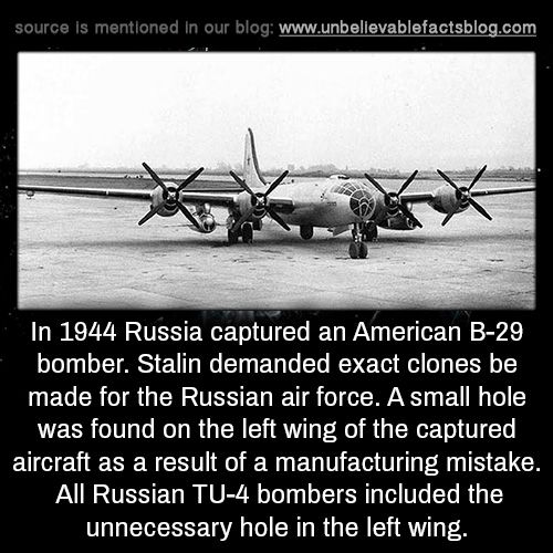 fun facts - captured b 29 - source is mentioned in our blog In 1944 Russia captured an American B29 bomber. Stalin demanded exact clones be made for the Russian air force. A small hole was found on the left wing of the captured aircraft as a result of a m
