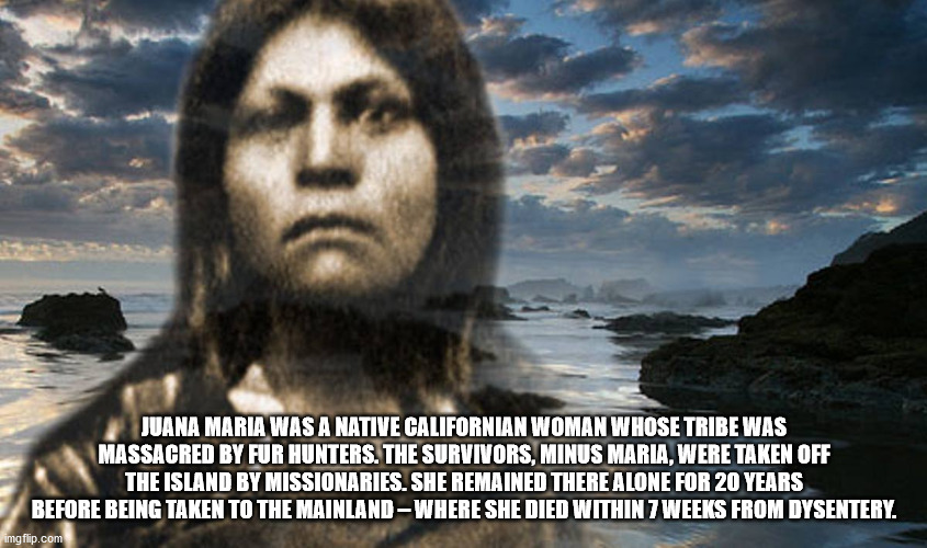 fun facts - useless factsphoto caption - Juana Maria Was A Native Californian Woman Whose Tribe Was Massacred By Fur Hunters. The Survivors, Minus Maria, Were Taken Off The Island By Missionaries. She Remained There Alone For 20 Years Before Being Taken T