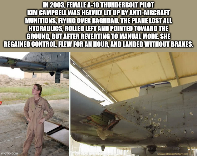 10 combat damage - In 2003, Female A10 Thunderbolt Pilot Kim Campbell Was Heavily Uit Up By AntiAircraft Munitions, Flying Over Baghdad. The Plane Lost All Hydraulics, Rolled Left And Pointed Toward The Ground, But After Reverting To Manual Mode, She Rega