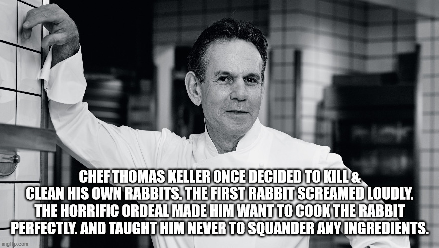 fun facts - interesting facts - person - Chef Thomas Keller Once Decided To Kill & Clean His Own Rabbits. The First Rabbit Screamed Loudly. The Horrific Ordeal Made Him Want To Cook The Rabbit Perfectly. And Taught Him Never To Squander Any Ingredients. i