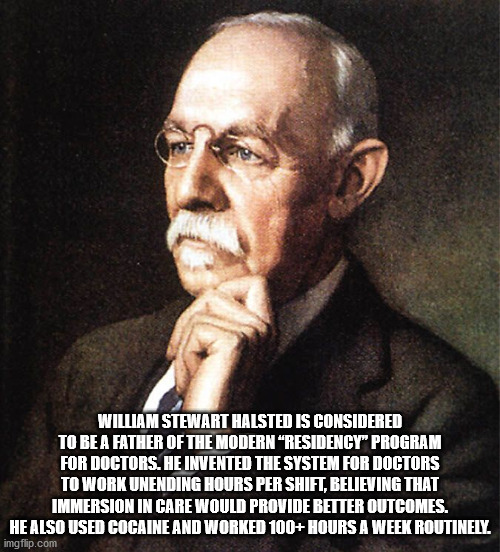 william halsted - William Stewart Halsted Is Considered To Be A Father Of The Modern Residency" Program For Doctors. He Invented The System For Doctors To Work Unending Hours Per Shift, Believing That Immersion In Care Would Provide Better Outcomes. He Al
