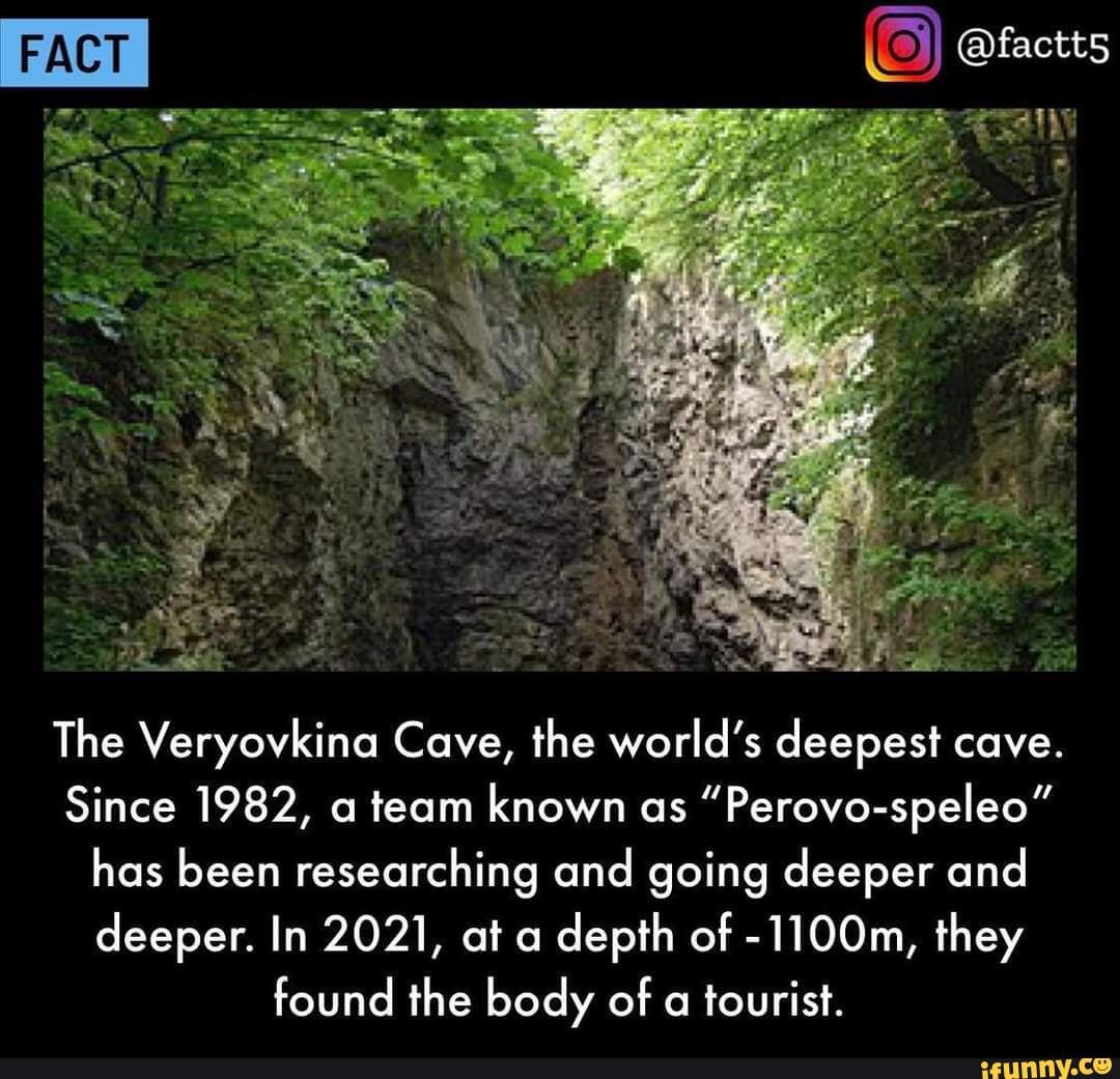 Fact O 21 The Veryovkina Cave, the world's deepest cave. Since 1982, a team known as Perovospeleo" has been researching and going deeper and deeper. In 2021, at a depth of 1100m, they found the body of a tourist. 1 ifunny.co