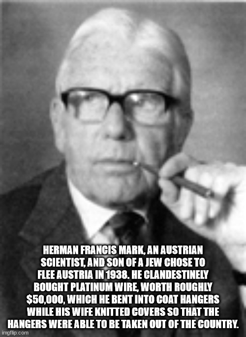 herman mark - Herman Francis Mark, An Austrian Scientist, And Son Of A Jew Chose To Flee Austria In 1938. He Clandestinely Bought Platinum Wire, Worth Roughly $50,000, Which He Bent Into Coat Hangers While His Wife Knitted Covers So That The Hangers Were 
