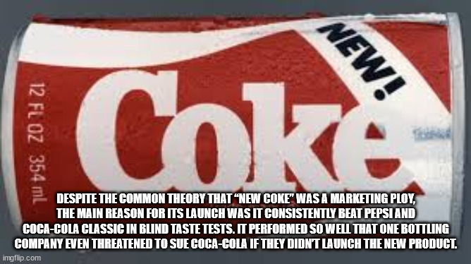 Coke New! 12 Fl Oz 354 ml Despite The Common Theory That New Coke" Was A Marketing Ploy, The Main Reason For Its Launch Was It Consistently Beat Pepsi And CocaCola Classic In Blind Taste Tests. It Performed So Well That One Bottling Company Even Threatene