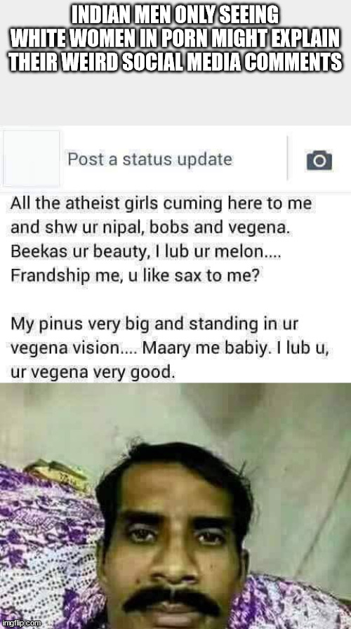 head - Indian Men Only Seeing White Women In Porn Might Explain Their Weird Social Media Post a status update O All the atheist girls cuming here to me and shw ur nipal, bobs and vegena. Beekas ur beauty, I lub ur melon.... Frandship me, u sax to me? My p