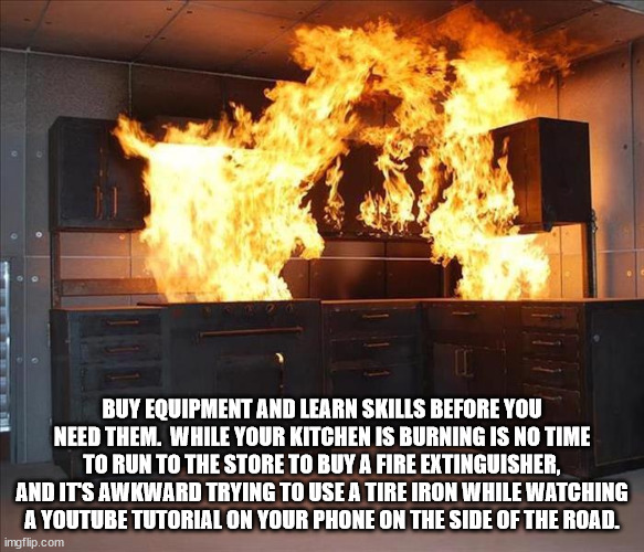 life hacks - Buy Equipment And Learn Skills Before You Need Them. While Your Kitchen Is Burning Is No Time To Run To The Store To Buy A Fire Extinguisher, And Its Awkward Trying To Use A Tire Iron While Watching A Youtube Tutorial On Your Phone On The Sid