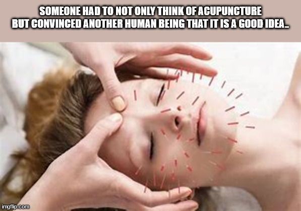 shower thoughts - acupuncture relaxing - Someone Had To Not Only Think Of Acupuncture But Convinced Another Human Being That It Is A Good Ideal imgflip.com