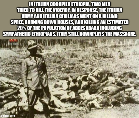 In Italian Occupied Ethiopia, Two Men Tried To Kill The Viceroy. In Response, The Italian Army And Italian Civilians Went On A Killing Spree, Burning Down Houses, And Killing An Estimated 20% Of The Population Of Addis Ababa Including Sympathetic…