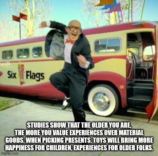 six flags meme - Six Flags Studies Show That The Older You Are The More You Value Experiences Over Material Goods. When Picking Presents.Toys Will Bring More Happiness For Children, Experiences For Older Folks. imgflip.com
