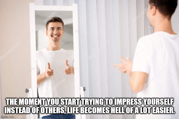 Shower Thoughts - The Moment You Start Trying To Impress Yourself Instead Of Others, Life Becomes Hell Of A Lot Easier.