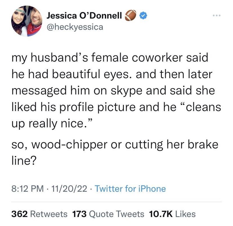 cool pics and memes - thoughts of dog - Jessica O'Donnell my husband's female coworker said. he had beautiful eyes. and then later messaged him on skype and said she d his profile picture and he "cleans up really nice." ... so, woodchipper or cutting her 