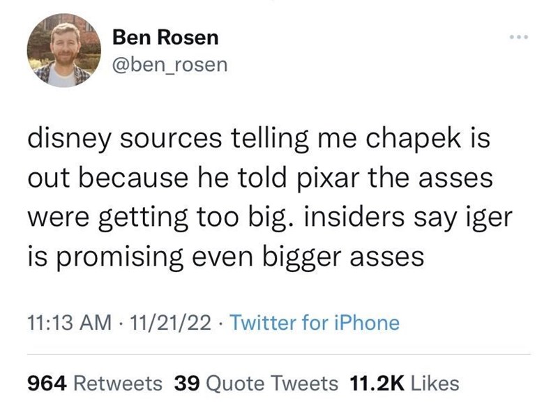 cool pics and memes - masculine urge twitter - Ben Rosen disney sources telling me chapek is out because he told pixar the asses were getting too big. insiders say iger is promising even bigger asses 112122 Twitter for iPhone . ... 964 39 Quote Tweets