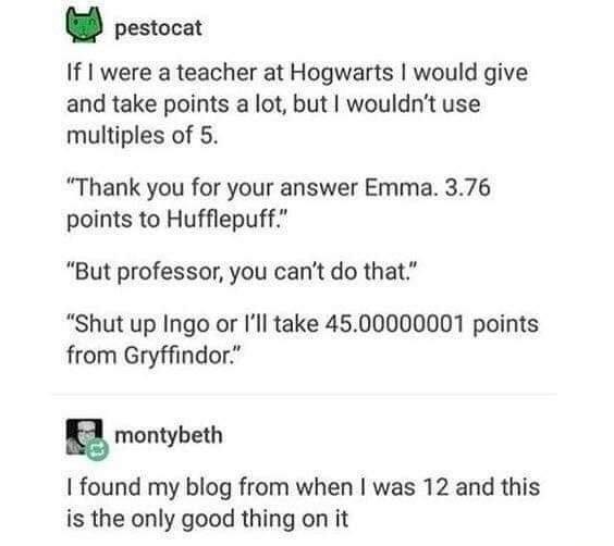 cool pics and memes - paper - pestocat If I were a teacher at Hogwarts I would give and take points a lot, but I wouldn't use multiples of 5. "Thank you for your answer Emma. 3.76 points to Hufflepuff." "But professor, you can't do that." "Shut up Ingo or