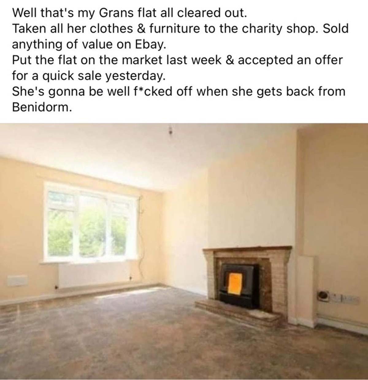 hearth - Well that's my Grans flat all cleared out. Taken all her clothes & furniture to the charity shop. Sold anything of value on Ebay. Put the flat on the market last week & accepted an offer for a quick sale yesterday. She's gonna be well fcked off w
